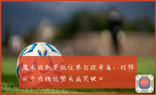 魔术班凯罗低位单打效率高，对阵公牛内线优势或成突破口
